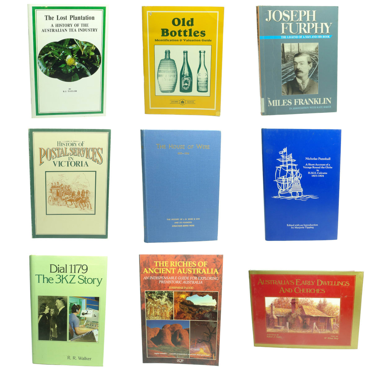 9 Australian History Books: 1. The Lost Plantation, A History of The Australian Tea Industry, R. J. Taylor, 1982. 2. Old Bottles, Identification & Valuation Guide, Ken Arnold, 1993. 3. Joseph Furphy, The Legend of a Man and His Book, Miles Franklin, 2011. 4. History of Postal Services in Victoria. 5. The House of Were, 1839-1954. 6. A Short Account of a Voyage Round the Globe in H. M. S. Calcutta, 1803-1804, Nicholas Pateshall, 1980. 7. Dial 1179, The 3KZ Story, R. R. Walker, 1984. 8. The Riches of Ancient Australia, Josephine Flood, 1990. 9. Australia's Early Dwellings and Churches, W. Watson Sharp, 1983.